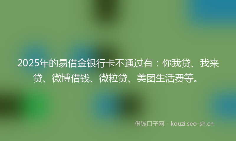 2025年的易借金银行卡不通过有：你我贷、我来贷、微博借钱、微粒贷、美团生活费等。
