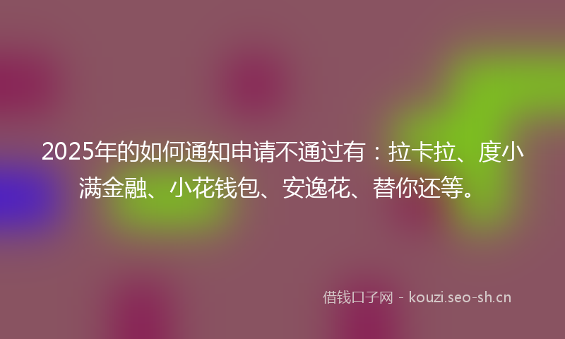 2025年的如何通知申请不通过有：拉卡拉、度小满金融、小花钱包、安逸花、替你还等。