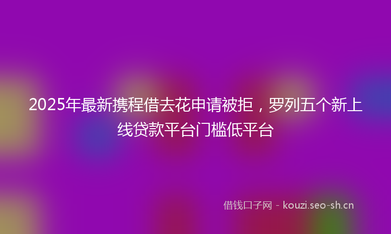 2025年最新携程借去花申请被拒，罗列五个新上线贷款平台门槛低平台