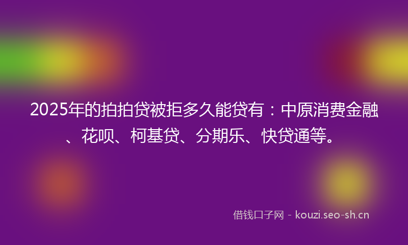 2025年的拍拍贷被拒多久能贷有：中原消费金融、花呗、柯基贷、分期乐、快贷通等。