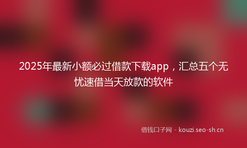 2025年最新小额必过借款下载app，汇总五个无忧速借当天放款的软件