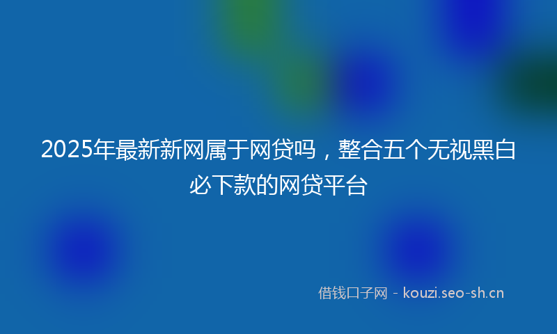2025年最新新网属于网贷吗，整合五个无视黑白必下款的网贷平台