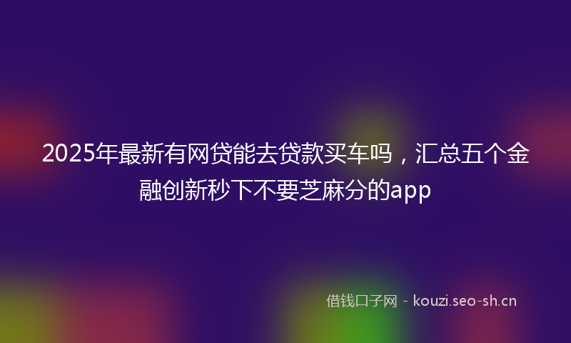 2025年最新有网贷能去贷款买车吗，汇总五个金融创新秒下不要芝麻分的app
