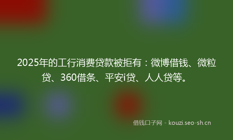 2025年的工行消费贷款被拒有：微博借钱、微粒贷、360借条、平安i贷、人人贷等。