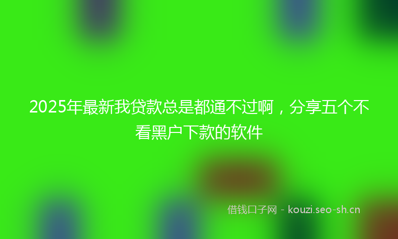 2025年最新我贷款总是都通不过啊，分享五个不看黑户下款的软件