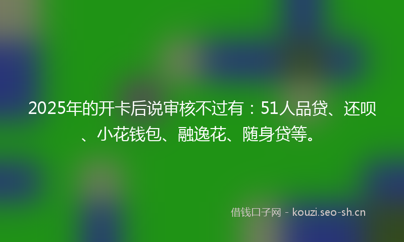 2025年的开卡后说审核不过有：51人品贷、还呗、小花钱包、融逸花、随身贷等。