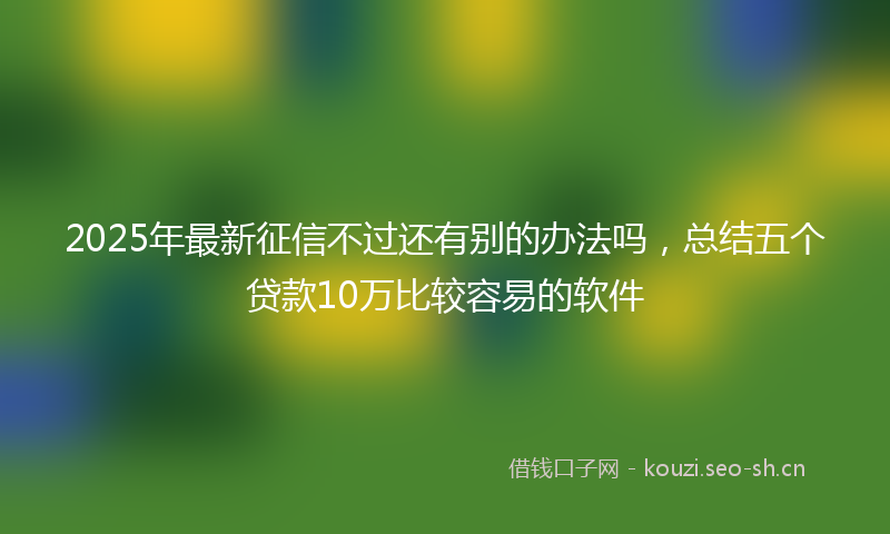 2025年最新征信不过还有别的办法吗，总结五个贷款10万比较容易的软件