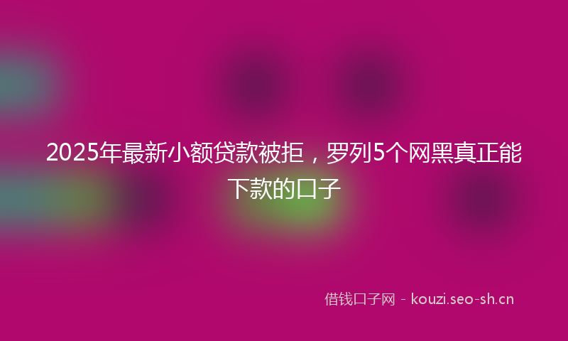 2025年最新小额贷款被拒，罗列5个网黑真正能下款的口子