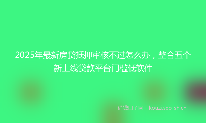 2025年最新房贷抵押审核不过怎么办，整合五个新上线贷款平台门槛低软件