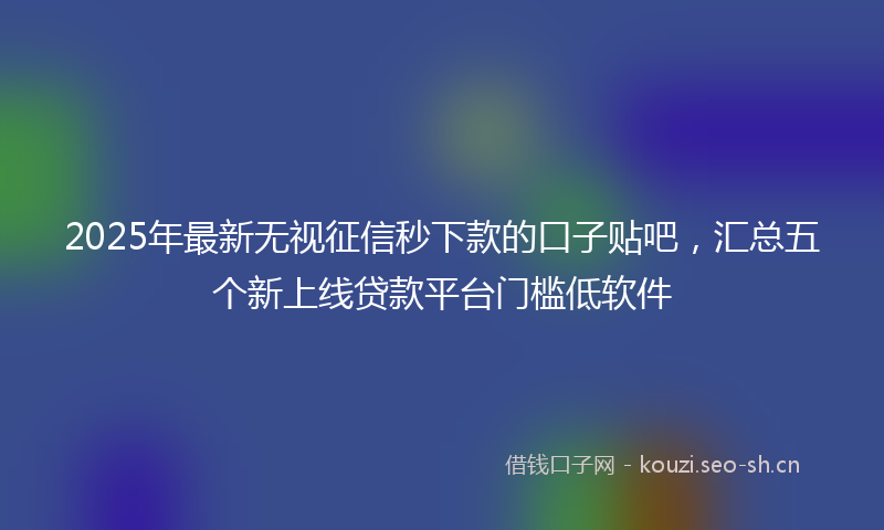 2025年最新无视征信秒下款的口子贴吧，汇总五个新上线贷款平台门槛低软件