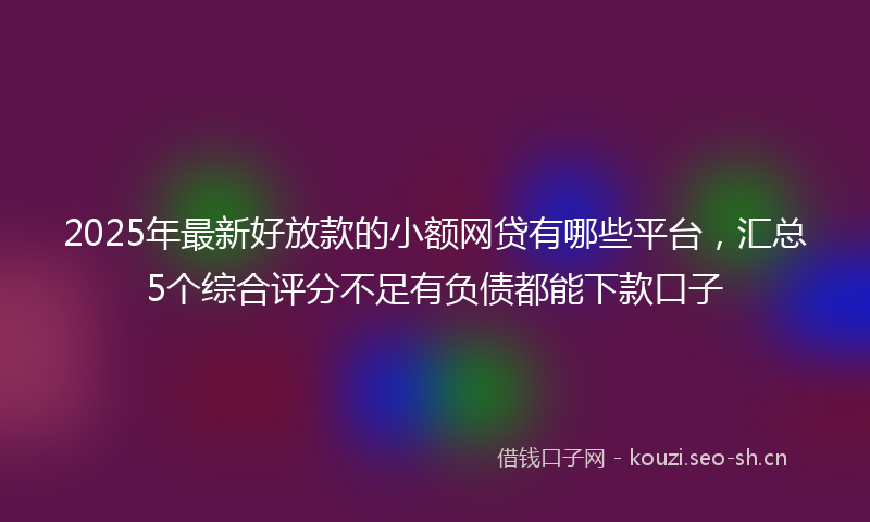 2025年最新好放款的小额网贷有哪些平台，汇总5个综合评分不足有负债都能下款口子