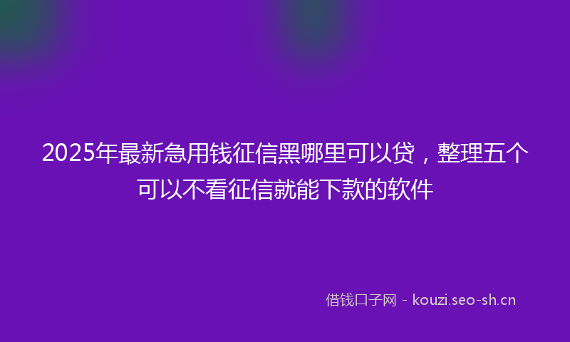 2025年最新急用钱征信黑哪里可以贷，整理五个可以不看征信就能下款的软件