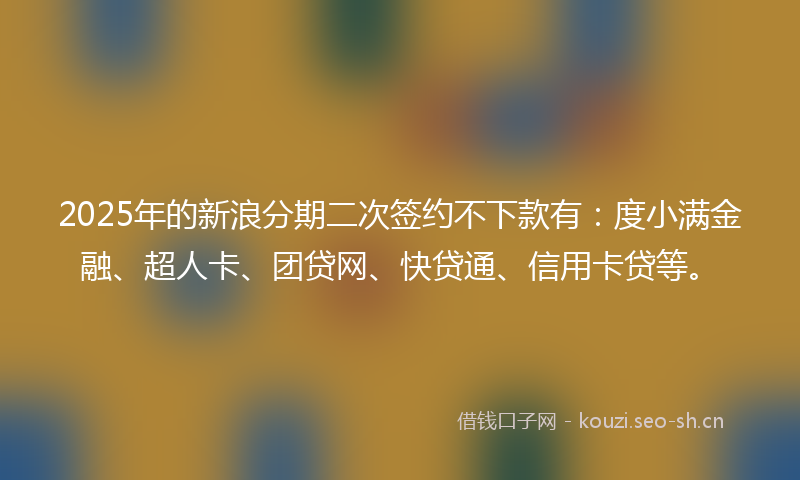 2025年的新浪分期二次签约不下款有：度小满金融、超人卡、团贷网、快贷通、信用卡贷等。