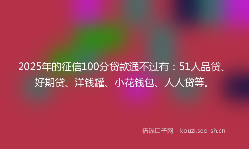 2025年的征信100分贷款通不过有：51人品贷、好期贷、洋钱罐、小花钱包、人人贷等。