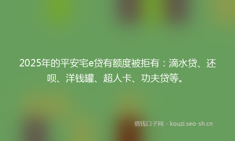 2025年的平安宅e贷有额度被拒有：滴水贷、还呗、洋钱罐、超人卡、功夫贷等。