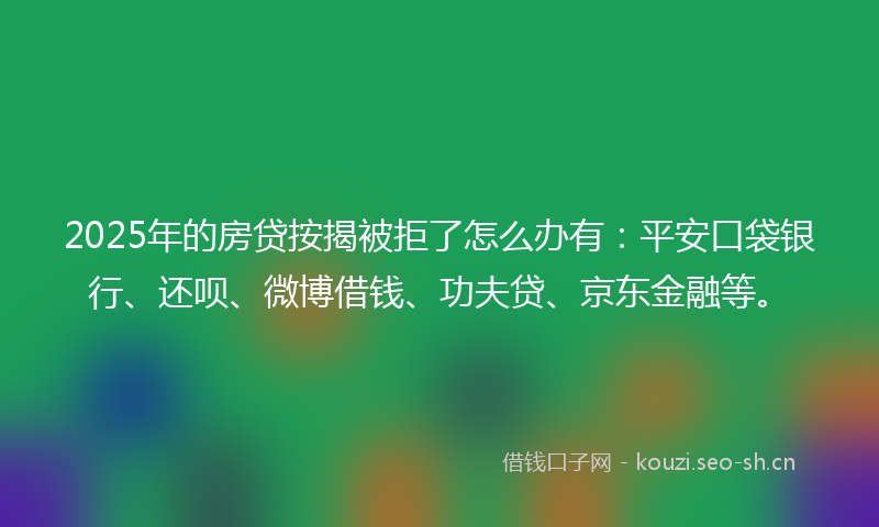 2025年的房贷按揭被拒了怎么办有：平安口袋银行、还呗、微博借钱、功夫贷、京东金融等。