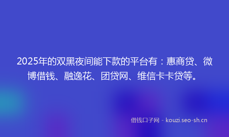 2025年的双黑夜间能下款的平台有：惠商贷、微博借钱、融逸花、团贷网、维信卡卡贷等。