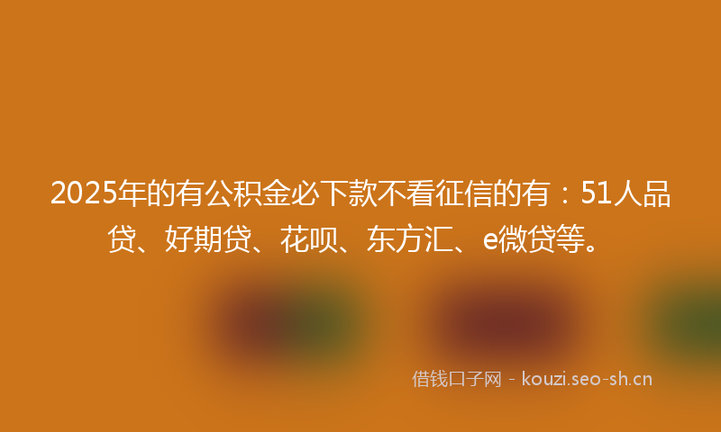 2025年的有公积金必下款不看征信的有：51人品贷、好期贷、花呗、东方汇、e微贷等。