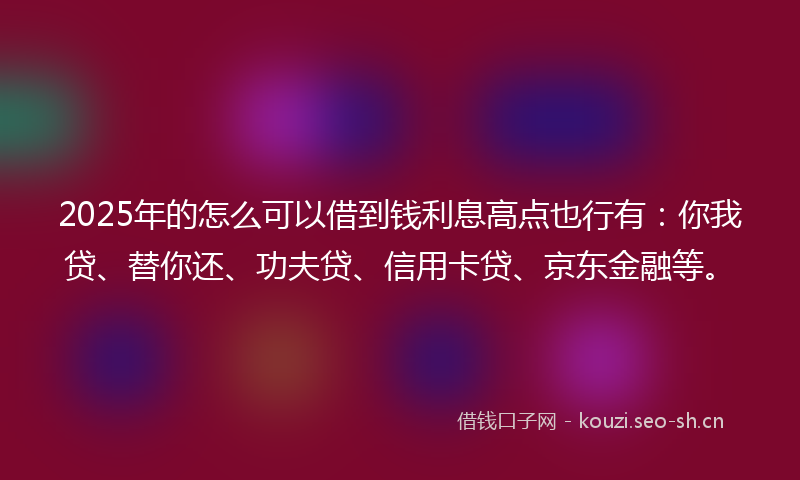 2025年的怎么可以借到钱利息高点也行有：你我贷、替你还、功夫贷、信用卡贷、京东金融等。