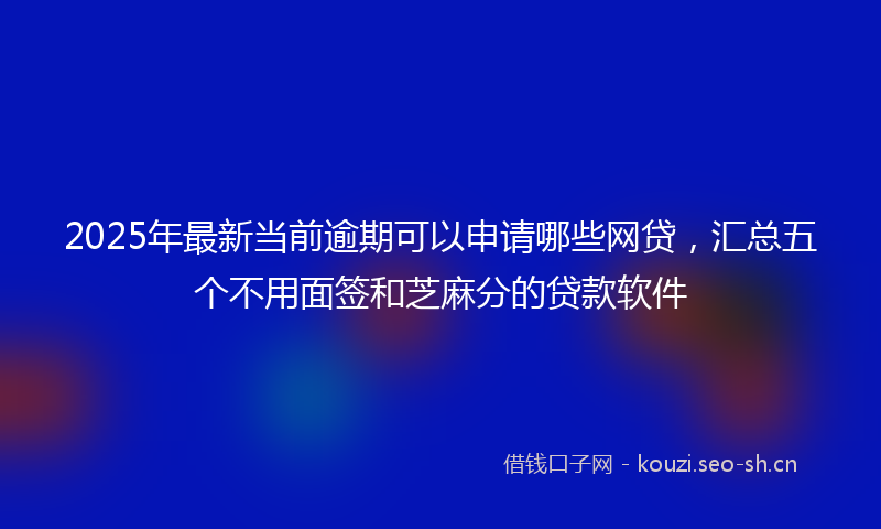 2025年最新当前逾期可以申请哪些网贷，汇总五个不用面签和芝麻分的贷款软件