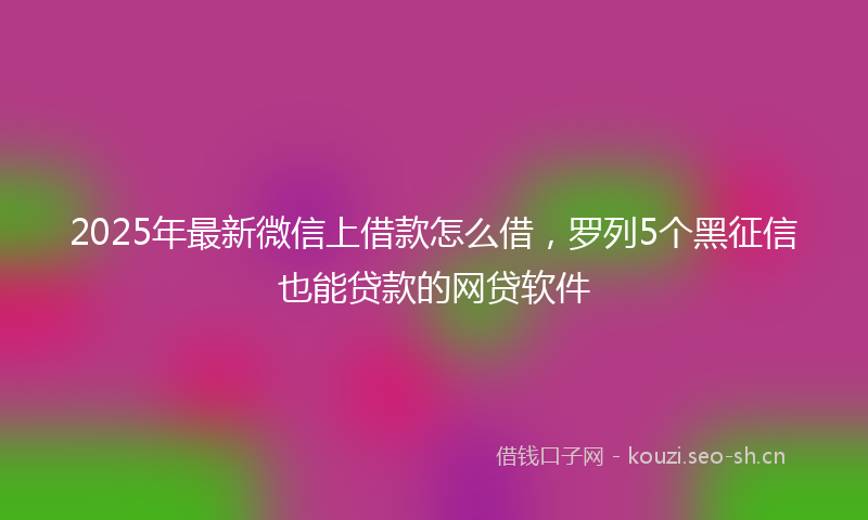 2025年最新微信上借款怎么借，罗列5个黑征信也能贷款的网贷软件