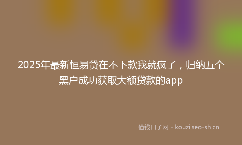 2025年最新恒易贷在不下款我就疯了，归纳五个黑户成功获取大额贷款的app