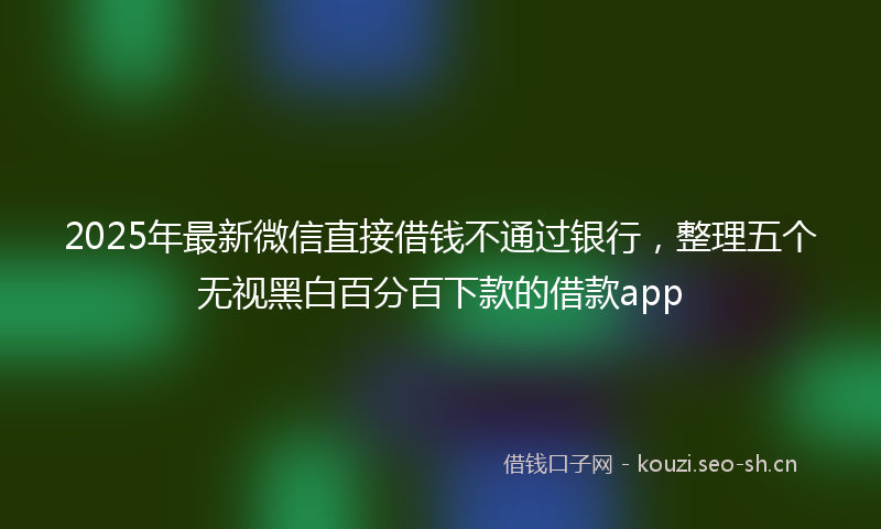 2025年最新微信直接借钱不通过银行，整理五个无视黑白百分百下款的借款app