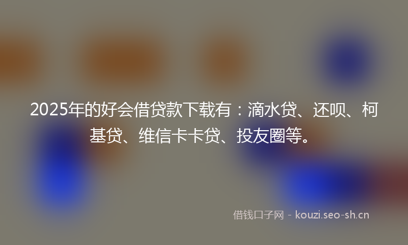 2025年的好会借贷款下载有：滴水贷、还呗、柯基贷、维信卡卡贷、投友圈等。