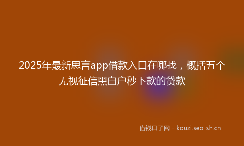 2025年最新思言app借款入口在哪找，概括五个无视征信黑白户秒下款的贷款