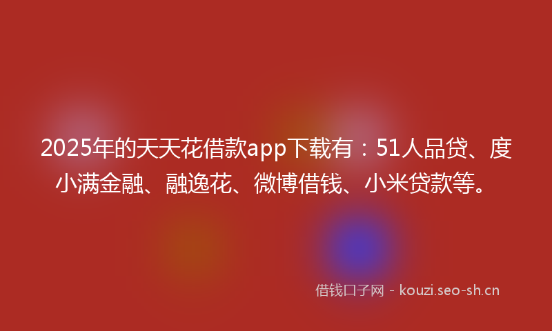 2025年的天天花借款app下载有：51人品贷、度小满金融、融逸花、微博借钱、小米贷款等。