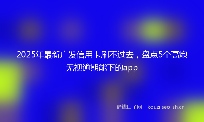 2025年最新广发信用卡刷不过去,盘点5个高炮无视逾期能下的app