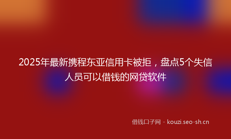 2025年最新携程东亚信用卡被拒，盘点5个失信人员可以借钱的网贷软件