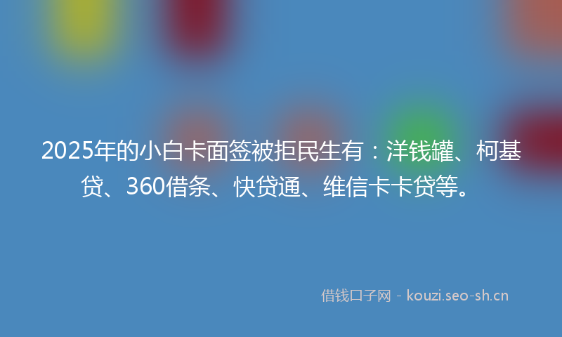 2025年的小白卡面签被拒民生有：洋钱罐、柯基贷、360借条、快贷通、维信卡卡贷等。