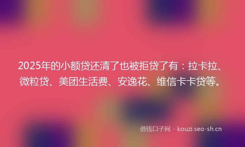 2025年的小额贷还清了也被拒贷了有：拉卡拉、微粒贷、美团生活费、安逸花、维信卡卡贷等。