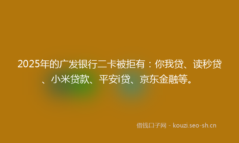2025年的广发银行二卡被拒有：你我贷、读秒贷、小米贷款、平安i贷、京东金融等。