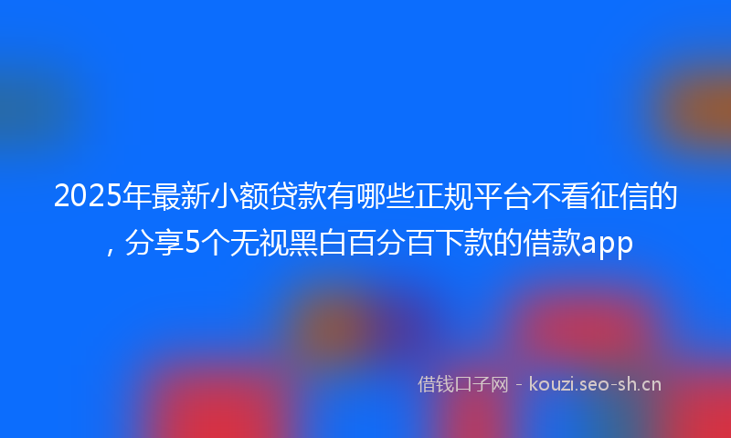 2025年最新小额贷款有哪些正规平台不看征信的，分享5个无视黑白百分百下款的借款app