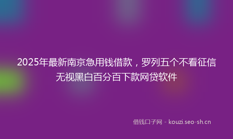 2025年最新南京急用钱借款，罗列五个不看征信无视黑白百分百下款网贷软件