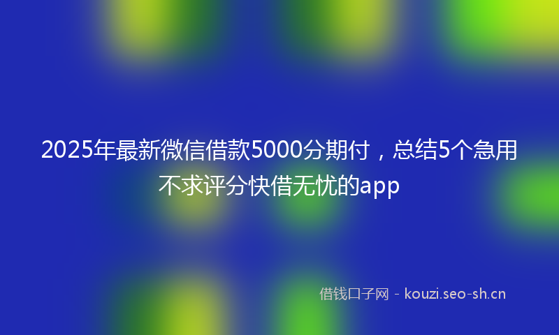 2025年最新微信借款5000分期付，总结5个急用不求评分快借无忧的app