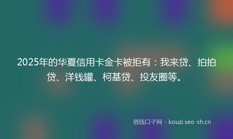 2025年的华夏信用卡金卡被拒有：我来贷、拍拍贷、洋钱罐、柯基贷、投友圈等。