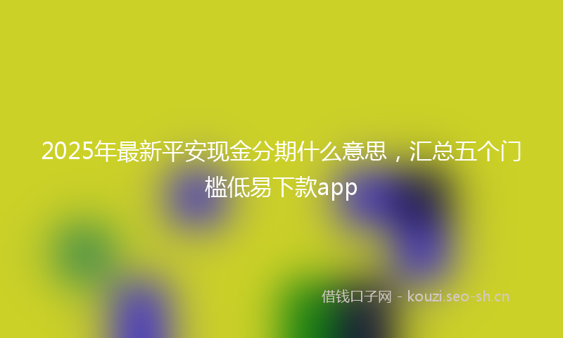 2025年最新平安现金分期什么意思，汇总五个门槛低易下款app