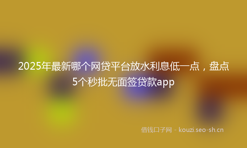 2025年最新哪个网贷平台放水利息低一点，盘点5个秒批无面签贷款app