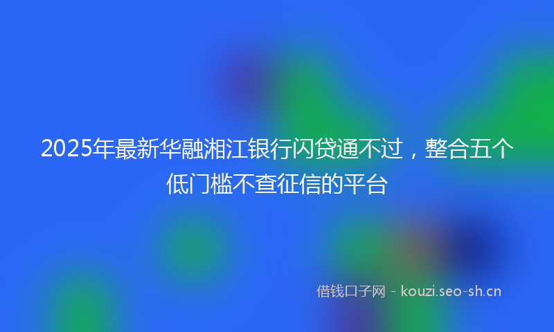 2025年最新华融湘江银行闪贷通不过，整合五个低门槛不查征信的平台