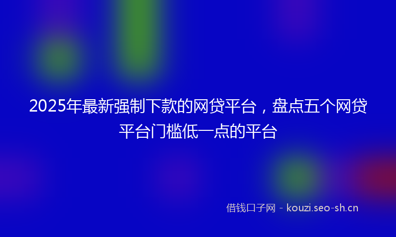 2025年最新强制下款的网贷平台，盘点五个网贷平台门槛低一点的平台
