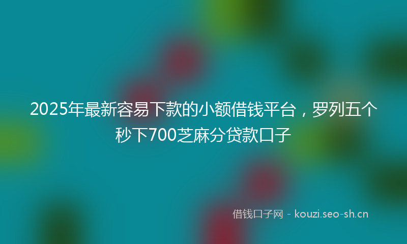 2025年最新容易下款的小额借钱平台，罗列五个秒下700芝麻分贷款口子