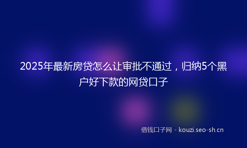 2025年最新房贷怎么让审批不通过，归纳5个黑户好下款的网贷口子