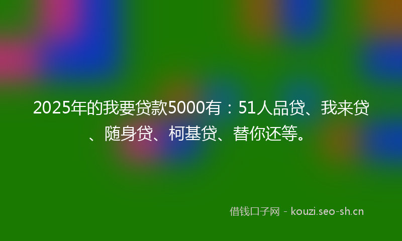 2025年的我要贷款5000有：51人品贷、我来贷、随身贷、柯基贷、替你还等。