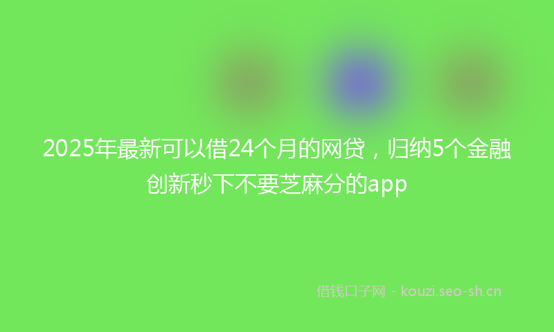 2025年最新可以借24个月的网贷，归纳5个金融创新秒下不要芝麻分的app