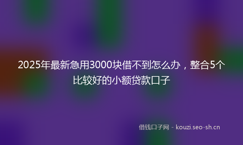 2025年最新急用3000块借不到怎么办，整合5个比较好的小额贷款口子