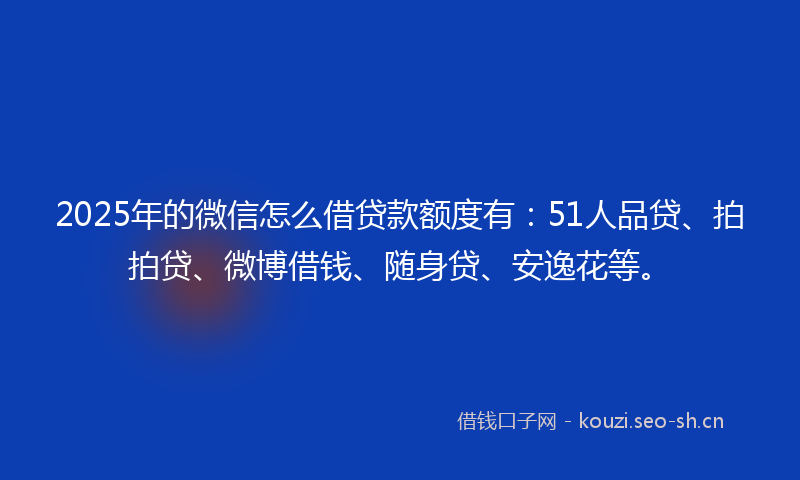 2025年的微信怎么借贷款额度有：51人品贷、拍拍贷、微博借钱、随身贷、安逸花等。