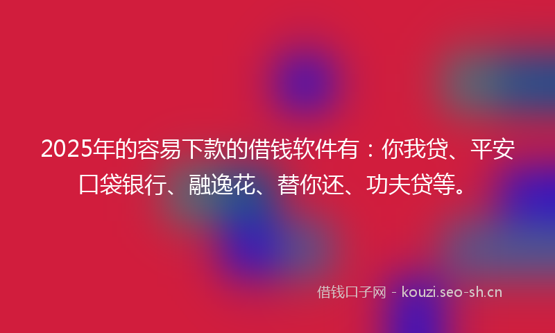 2025年的容易下款的借钱软件有：你我贷、平安口袋银行、融逸花、替你还、功夫贷等。